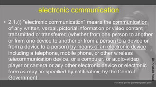 Dr.
Khakare
Vikas
electronic communication
• 2.1.(i) "electronic communication" means the communication
of any written, verbal, pictorial information or video content
transmitted or transferred (whether from one person to another
or from one device to another or from a person to a device or
from a device to a person) by means of an electronic device
including a telephone, mobile phone, or other wireless
telecommunication device, or a computer, or audio-video
player or camera or any other electronic device or electronic
form as may be specified by notification, by the Central
Government
 