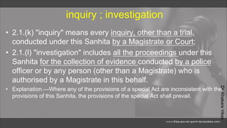 Dr.
Khakare
Vikas
inquiry ; investigation
• 2.1.(k) "inquiry" means every inquiry, other than a trial,
conducted under this Sanhita by a Magistrate or Court;
• 2.1.(l) "investigation" includes all the proceedings under this
Sanhita for the collection of evidence conducted by a police
officer or by any person (other than a Magistrate) who is
authorised by a Magistrate in this behalf.
• Explanation.—Where any of the provisions of a special Act are inconsistent with the
provisions of this Sanhita, the provisions of the special Act shall prevail.
 