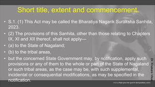 Dr.
Khakare
Vikas
Short title, extent and commencement.
• S.1. (1) This Act may be called the Bharatiya Nagarik Suraksha Sanhita,
2023.
• (2) The provisions of this Sanhita, other than those relating to Chapters
IX, XI and XII thereof, shall not apply—
• (a) to the State of Nagaland;
• (b) to the tribal areas,
• but the concerned State Government may, by notification, apply such
provisions or any of them to the whole or part of the State of Nagaland
or such tribal areas, as the case may be, with such supplemental,
incidental or consequential modifications, as may be specified in the
notification.
 