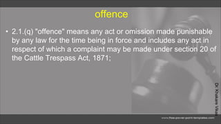 Dr.
Khakare
Vikas
offence
• 2.1.(q) "offence" means any act or omission made punishable
by any law for the time being in force and includes any act in
respect of which a complaint may be made under section 20 of
the Cattle Trespass Act, 1871;
 