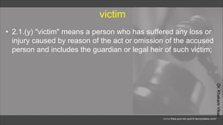 Dr.
Khakare
Vikas
victim
• 2.1.(y) "victim" means a person who has suffered any loss or
injury caused by reason of the act or omission of the accused
person and includes the guardian or legal heir of such victim;
 