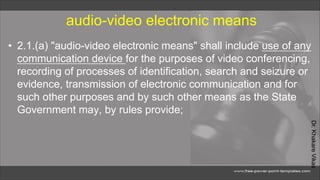 Dr.
Khakare
Vikas
audio-video electronic means
• 2.1.(a) "audio-video electronic means" shall include use of any
communication device for the purposes of video conferencing,
recording of processes of identification, search and seizure or
evidence, transmission of electronic communication and for
such other purposes and by such other means as the State
Government may, by rules provide;
 