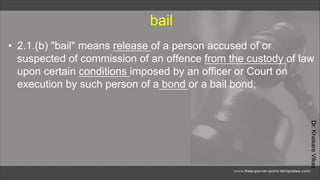 Dr.
Khakare
Vikas
bail
• 2.1.(b) "bail" means release of a person accused of or
suspected of commission of an offence from the custody of law
upon certain conditions imposed by an officer or Court on
execution by such person of a bond or a bail bond;
 