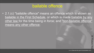 Dr.
Khakare
Vikas
bailable offence
• 2.1.(c) "bailable offence" means an offence which is shown as
bailable in the First Schedule, or which is made bailable by any
other law for the time being in force; and "non-bailable offence"
means any other offence;
 