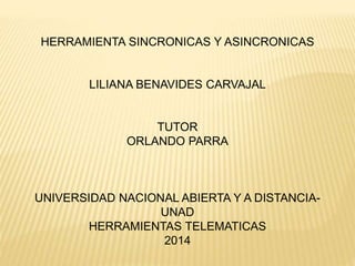 HERRAMIENTA SINCRONICAS Y ASINCRONICAS
LILIANA BENAVIDES CARVAJAL
TUTOR
ORLANDO PARRA
UNIVERSIDAD NACIONAL ABIERTA Y A DISTANCIA-
UNAD
HERRAMIENTAS TELEMATICAS
2014
 