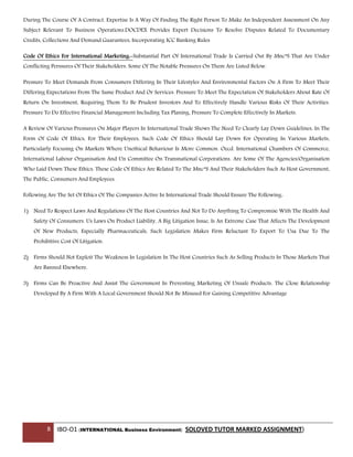 8 IBO-O1 (INTERNATIONAL Business Environment) SOLOVED TUTOR MARKED ASSIGNMENT)
During The Course Of A Contract. Expertise Is A Way Of Finding The Right Person To Make An Independent Assessment On Any
Subject Relevant To Business Operations.DOCDEX Provides Expert Decisions To Resolve Disputes Related To Documentary
Credits, Collections And Demand Guarantees, Incorporating ICC Banking Rules
Code Of Ethics For International Marketing:-Substantial Part Of International Trade Is Carried Out By Mnc”S That Are Under
Conflicting Perssures Of Their Stakeholders. Some Of The Notable Pressures On Them Are Listed Below.
Pressure To Meet Demands From Consumers Differing In Their Lifestyles And Environmental Factors On A Firm To Meet Their
Differing Expectations From The Same Product And Or Services. Pressure To Meet The Expectation Of Stakeholders About Rate Of
Return On Investment, Requiring Them To Be Prudent Investors And To Effectively Handle Various Risks Of Their Activities.
Pressure To Do Effective Financial Management Including Tax Planing, Pressure To Complete Effectively In Markets.
A Review Of Various Pressures On Major Players In International Trade Shows The Need To Clearly Lay Down Guidelines, In The
Form Of Code Of Ethics, For Their Employees, Such Code Of Ethics Should Lay Down For Operating In Various Markets,
Particularly Focusing On Markets Where Unethical Behaviour Is More Common. Oecd. International Chambers Of Commerce,
International Labour Organisation And Un Committee On Transnational Corporations. Are Some Of The Agencies/Organisation
Who Laid Down These Ethics. These Code Of Ethics Are Related To The Mnc”S And Their Stakeholders Such As Host Government,
The Public, Consumers And Employees.
Following Are The Set Of Ethics Of The Companies Active In International Trade Should Ensure The Following:
1) Need To Respect Laws And Regulations Of The Host Countries And Not To Do Anything To Compromise With The Health And
Safety Of Consumers. Us Laws On Product Liability, A Big Litigation Issue, Is An Extreme Case That Affects The Development
Of New Products, Especially Pharmaceuticals, Such Legislation Makes Firm Reluctant To Export To Usa Due To The
Prohibitive Cost Of Litigation.
2) Firms Should Not Exploit The Weakness In Legislation In The Host Countries Such As Selling Products In Those Markets That
Are Banned Elsewhere.
3) Firms Can Be Proactive And Assist The Government In Preventing Marketing Of Unsafe Products. The Close Relationship
Developed By A Firm With A Local Government Should Not Be Misused For Gaining Competitive Advantage
 