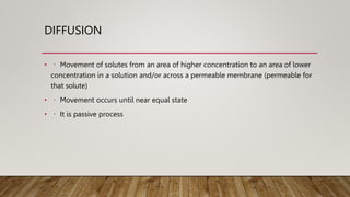 DIFFUSION
• Movement of solutes from an area of higher concentration to an area of lower
concentration in a solution and/or across a permeable membrane (permeable for
that solute)
• Movement occurs until near equal state
• It is passive process
 
