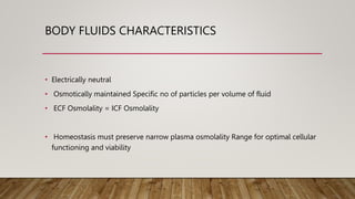 BODY FLUIDS CHARACTERISTICS
• Electrically neutral
• Osmotically maintained Specific no of particles per volume of fluid
• ECF Osmolality = ICF Osmolality
• Homeostasis must preserve narrow plasma osmolality Range for optimal cellular
functioning and viability
 