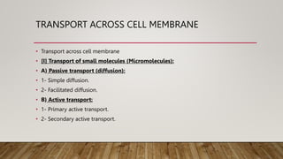 TRANSPORT ACROSS CELL MEMBRANE
• Transport across cell membrane
• [I] Transport of small molecules (Micromolecules):
• A) Passive transport (diffusion):
• 1- Simple diffusion.
• 2- Facilitated diffusion.
• B) Active transport:
• 1- Primary active transport.
• 2- Secondary active transport.
 