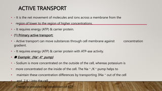 ACTIVE TRANSPORT
• - It is the net movement of molecules and ions across a membrane from the
• region of lower to the region of higher concentrations.
• - It requires energy (ATP) & carrier protein.
• (1) Primary active transport:
• - Active transport can move substances through cell membrane against concentration
gradient.
• - It requires energy (ATP) & carrier protein with ATP-ase activity.
• ■ Example: (Na+-K+ pump)
• - Sodium is more concentrated on the outside of the cell, whereas potassium is
• more concentrated on the inside of the cell. The Na + /K + pump helps to
• maintain these concentration differences by transporting 3Na + out of the cell
• and 2 K + into the cell.
• - Energy is provided by breakdown of ATP.
 