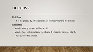 EXOCYTOSIS
Definition:
• It is the process by which cells release their secretions to the exterior.
Mechanism:
• - Vesicles already present within the cell.
• - Vesicles fuses with the plasma membrane & release its contents into the
• fluid surrounding the cell.
 