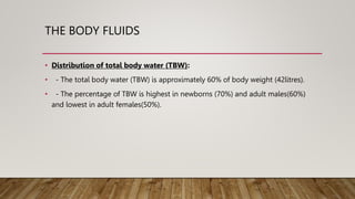 THE BODY FLUIDS
• Distribution of total body water (TBW):
• - The total body water (TBW) is approximately 60% of body weight (42litres).
• - The percentage of TBW is highest in newborns (70%) and adult males(60%)
and lowest in adult females(50%).
 