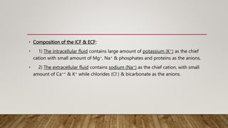 • Composition of the ICF & ECF:
• 1) The intracellular fluid contains large amount of potassium (K+) as the chief
cation with small amount of Mg+, Na+ & phosphates and proteins as the anions.
• 2) The extracellular fluid contains sodium (Na+) as the chief cation, with small
amount of Ca++ & K+ while chlorides (Cl-) & bicarbonate as the anions.
 