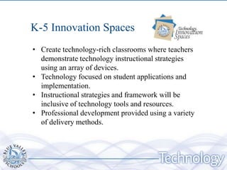 K-5 Innovation Spaces
• Create technology-rich classrooms where teachers
  demonstrate technology instructional strategies
  using an array of devices.
• Technology focused on student applications and
  implementation.
• Instructional strategies and framework will be
  inclusive of technology tools and resources.
• Professional development provided using a variety
  of delivery methods.
 