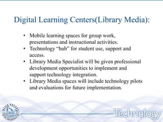 Digital Learning Centers(Library Media):
  • Mobile learning spaces for group work,
    presentations and instructional activities.
  • Technology “hub” for student use, support and
    access.
  • Library Media Specialist will be given professional
    development opportunities to implement and
    support technology integration.
  • Library Media spaces will include technology pilots
    and evaluations for future implementation.
 