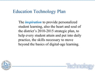 Education Technology Plan

  The inspiration to provide personalized
  student learning, also the heart and soul of
  the district’s 2010-2015 strategic plan, to
  help every student attain and put into daily
  practice, the skills necessary to move
  beyond the basics of digital-age learning.
 