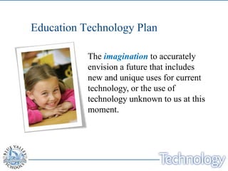 Education Technology Plan

           The imagination to accurately
           envision a future that includes
           new and unique uses for current
           technology, or the use of
           technology unknown to us at this
           moment.
 