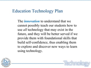 Education Technology Plan

  The innovation to understand that we
  cannot possibly teach our students how to
  use all technology that may exist in the
  future, and they will be better served if we
  provide them with foundational skills that
  build self-confidence, thus enabling them
  to explore and discover new ways to learn
  using technology.
 