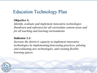 Education Technology Plan
Objective 1:
Identify, evaluate and implement innovative technologies
(hardware and software) for all curriculum content areas and
for all teaching and learning environments.

Indicator 1.1:
Increase the district’s capacity to implement innovative
technologies by implementing forecasting practices, piloting
and evaluating new technologies, and creating flexible
learning spaces.
 