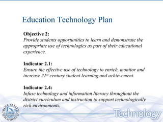 Education Technology Plan
Objective 2:
Provide students opportunities to learn and demonstrate the
appropriate use of technologies as part of their educational
experience.

Indicator 2.1:
Ensure the effective use of technology to enrich, monitor and
increase 21st century student learning and achievement.

Indicator 2.4:
Infuse technology and information literacy throughout the
district curriculum and instruction to support technologically
rich environments.
 