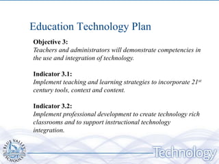 Education Technology Plan
Objective 3:
Teachers and administrators will demonstrate competencies in
the use and integration of technology.

Indicator 3.1:
Implement teaching and learning strategies to incorporate 21st
century tools, context and content.

Indicator 3.2:
Implement professional development to create technology rich
classrooms and to support instructional technology
integration.
 