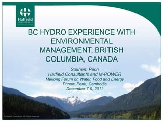 BC HYDRO EXPERIENCE WITH
                                  ENVIRONMENTAL
                                MANAGEMENT, BRITISH
                                 COLUMBIA, CANADA
                                                           Sokhem Pech
                                                Hatfield Consultants and M-POWER
                                               Mekong Forum on Water, Food and Energy
                                                       Phnom Penh, Cambodia
                                                        December 7-9, 2011




© Hatfield Consultants. All Rights Reserved.
 
