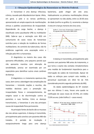 Informe Epidemiológico da Hanseníase – Distrito Federal - 2013
2
1 – Situação Epidemiológica da Hanseníase no Distrito Federal.
A hanseníase é uma doença infecciosa,
crônica, causada pelo Mycobacterium leprae. Afeta,
em geral, a pele e os nervos periféricos,
apresentando um amplo espectro de manifestações
clínicas e padrões característicos de incapacidade.
Dependendo da carga bacilar, a doença é
classificada como paucibacilar (PB) ou multibacilar
(MB). Sabe-se que a vacinação com BCG em
comunicante de casos novos de hanseníase
contribui para a redução da incidência de formas
multibacilares. Ao contrário da tuberculose, não há
evidências sugerindo uma associação entre a
infecção pelo HIV e a hanseníase.
O diagnóstico na maioria dos casos não
apresenta dificuldades, uma pequena parcela que
não apresenta manchas com alteração de
sensibilidade, precisa ser examinada por um
especialista para identificar outros sinais cardinais
da doença.
O diagnóstico e o tratamento oportuno dos
casos, bem como a abordagem das complicações da
hanseníase – incluindo reações e neurites, são
medidas decisivas para a prevenção das
incapacidades físicas e conseqüentemente, do
estigma social e da discriminação contra os
pacientes e suas famílias. Entre as doenças
transmissíveis, a hanseníase é uma das principais
causas de incapacidade física permanente.
As principais fontes do bacilo são as mucosas
das vias aéreas superiores. A doença é transmitida,
principalmente pelo convívio com pacientes MB não
tratados. O período de incubação é
excepcionalmente longo para uma doença
bacteriana, pode chegar até sete anos.
Habitualmente as primeiras manifestações clínicas
se apresentam na vida adulta, entre os 20-30 anos
de idade (confira no gráfico 1), raramente a doença
é vista em crianças menores de cinco anos.
Fo
Fonte: SINAN-NDS/GDCAT/DIVEP/SVS/SES.
A doença é transmitida, principalmente pelo
convívio com pacientes MB antes do tratamento, o
que torna o exame dos contatos intradomiciliares
uma medida de fundamental importância para a
interrupção da cadeia de transmissão. Apesar de
todos os esforços para cumprir esta medida, o
percentual examinado em 2012 foi de 71%
(considerado precário segundo parâmetro do MS).
Os dados epidemiológicos do DF revelam
que nos últimos 5 anos, houve uma queda na
notificação de casos novos de 37,75%, em média
7,55% ao ano. (vide Gráfico 2 – casos novos).
Fonte: SINAN-NDS/GDCAT/DIVEP/SVS/SES.
 