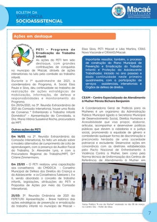 Secretaria|DESENVOLVIMENTO SOCIAL
DIREITOS HUMANOS E ACESSIBILIDADE
BOLETIM DA
VIGILÂNCIA
SOCIOASSISTENCIAL
ANO1 Nº 1 JANEIRO A ABRIL/2021
7
P E T I – P ro g ra m a d e
Erradicação do Trabalho
Infantil
As ações do PETI tem sido
destaque, com grandes
contribuições de conquistas
no município de Macaé, através de ações
intersetoriais na luta pelo combate ao trabalho
infantil.
Durante o 1º quadrimestre de 2021, a
coordenadora do Programa, A. Social Elisa
Paula e Silva, deu continuidade ao trabalho de
realização de ações estratégicas de
mobilização, informação, de defesa e
responsabilidades e monitoramento do
Programa.
Em 29/04/2021, na 3ª. Reunião Extraordinária de
2021 da Comissão Intersetorial, houve uma Roda
de Conversa “ Enfrentando o Trabalho Infantil
Doméstico” – Apresentação da Convidada, a
Dra. Maria Vitória Sussekind Rocha, procuradora
do MPT.
Outras ações do PETI
Em 16/03, na 2ª. Reunião Extraordinária da
Comissão Intersetorial, foi feito um estudo sobre
o modelo alternativo de cumprimento de cota de
aprendizagem, com a presença do Auditor Fiscal
do Trabalho, Sr. Alexandre Lyra, e com a
Procuradora Regional do Trabalho/MPT, Drª
Cirlene Zimmermann;
Em 23/03 – O PETI realizou uma capacitação
aos conselheiros do CMDDCA - Conselho
Municipal de Defesa dos Direitos da Criança e
do Adolescente e os Conselheiros Tutelares I, II e
II, sendo abordado o conceito de trabalho
infantil, legislações, atribuições do PETI e
Propostas de Ações por meio da Comissão
Intersetorial;
25/03: 3ª. Reunião Ordinária de 2021 do
FEPETI/RJ: Apresentação – Breve histórico das
ações estratégicas de prevenção e erradicação
do trabalho infantil no município de Macaé –
Ações em destaque
Elisa Silva, PETI Macaé e Léia Martins, CRAS
Novo Visconde e CRIAAD/Macaé.
Importante ressaltar, também, o processo
de construção do Plano Municipal de
Prevenção e Erradicação do Trabalho
Infantil e Proteção do Adolescente
Trabalhador, iniciado no ano passaso e
dado continuidade neste primeiro
quadrimestre, com a participação de
serviços assistenciais, intersetoriais e
Órgãos de defesa de direitos.
CEAM - Centro Especializado de Atendimento
à Mulher Pérola Bichara Benjamim
A Coordenadoria Geral de Políticas para as
Mulheres é um organismo da Administração
Pública Municipal ligada a Secretaria Municipal
de Desenvolvimento Social, Direitos Humanos e
Acessibilidade que visa propor, elaborar,
articular, acompanhar e desenvolver políticas
públicas que elevem a cidadania e a justiça
social, promovendo a equidade de gênero e
combatendo qualquer forma de discriminação e
preconceito herdada de uma sociedade
patriarcal e excludente. Desenvolve ações em
consonância com as diretrizes estabelecidas
pelo Pacto Nacional de Enfrentamento à
Violência Contra a Mulher, bem como pela
Norma técnica de Uniformização dos Centros de
Referência de Atendimento à Mulher em
Situação de Violência.
Sarau Poético “A voz da Mulher” realizado no dia 08 de março
no Centro Dia - Hotel de Deus
 