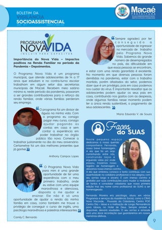 Secretaria|DESENVOLVIMENTO SOCIAL
DIREITOS HUMANOS E ACESSIBILIDADE
BOLETIM DA
VIGILÂNCIA
SOCIOASSISTENCIAL
ANO1 Nº 1 JANEIRO A ABRIL/2021
9
Importância do Nova Vida – Impactos
positivos na Renda Familiar no período da
Pandemia – Depoimentos.
O Programa Nova Vida é um programa
municipal, que atende adolescentes de 14 a 17
anos que estudam e no contra-turno escolar
trabalham em algum setor das secretarias
municipais de Macaé. Recebem meio salário
mínimo e, neste período da pandemia, passaram
a ser grandes contribuidores para o reforço da
renda familiar, onde várias famílias perderam
seu emprego.
O programa foi um divisor de
águas na minha vida. Com
o programa eu consigo
pagar meu curso, consigo
ajudar pagando as
contas em casa e sem
contar a experiência em
poder trabalhar no órgão
público tão novo. Comecei a
trabalhar justamente no dia do meu aniversário.
Certametne foi um dos melhores presentes que
já ganhei.
Anthony Campos Lopes
O Programa Nova Vida
para mim é uma grande
oportunidade de ter uma
experiência com o meu
primeiro trabalho, onde
eu estive com uma equipe
maravilhosa e atenciosa,
disposta a me ajudar e
ensinar. Ele não é só uma
oportunidade de ajudar a renda da minha
família em casa, como também me trouxe o
privilégio de conseguir o curso de inglês, uma
psicóloga maravilhosa e palestras interessantes.
Camily C. Bernardo
‘‘
‘
‘
‘‘
‘
‘
‘‘
‘
‘
do SUAS
Faces
Sempre agradeci por ter
c o n s e g u i d o a
oportunidade de ingressar
no mercado de trabalho
pelo Programa Nova
Vida. Sabemos do grande
número de desempregados
no país, da diﬁculdade em
que essas pessoas se encontram,
e estar com uma renda garantida é excelente.
No momento em que diversas pessoas foram
demitidas na pandemia, estar com o trabalho
mantido, porém afastados do setor, podemos
dizer que é um privilégio, pois em casa podemos
nos cuidar do vírus. É importante ressaltar que os
adolescentes podem ajudar os seus pais em
casa, contribuindo nos gastos com as despesas,
onde algumas famílias nesse momento podem
ter a única renda sustentável, o pagamento de
seus adolescentes.
Maria Eduarda V. de Souza
N e s t e p e q u e n o e s p a ç o
dedicamos à nossa querida
companheira Fernanda,
nossa breve homenagem.
A ela que foi um anjo
caminhando entre nós,
construindo laços e
erguendo vidas por onde
passou, trazemos nosso
registro de homenagem e
deixamos nosso imenso carinho.
A ela que ombreou conosco e tanto contribuiu com sua
assertividade no cotidiano proﬁssional e nos alegrou com
seu sorriso largo e sincero. É com imenso carinho e
gratidão por suas contribuições para mudar a realidade
de tantos e consolidar cidadania que nossa primeira
edição traz seu nome como proﬁssional do SUAS a ser
homenageado.
Fernanda Moreira era psicóloga, atuou em vários
Programas e serviços da Assistência Social, como o CRAS
Novo Visconde, Pousada da Cidadania, Centro POP,
Centro Dia – Idoso e a Instituição de Longa Permanência
para Idosos, no Hotel de Deus. Sempre amável e
disponível, deixará saudades. O seu sorriso e amizade
será uma doce recordação que guardaremos em nossas
memórias afetivas.
 