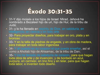 • 31-Y dijo moisés a los hijos de Israel: Mirad, Jehová ha
  nombrado a Bezaleel hijo de uri, hijo de Hur, de la tribu de
  Judá;
• 31- y lo ha llenado en espíritu de Dios, en sabiduría, en
  inteligencia, en ciencia y en todo arte
• 32- Para proyectar diseños, para trabajar en oro, plata y en
  bronceo
• 33- Y en la talla de piedras de engaste, y en obra de madera,
  para trabajar en toda labor ingeniosa
• 34- Y ah puesto en su corazón el que pueda enseñar, así el
  como a Aholiab hijo de Ahisamac, de la tribu de Dan;
• 35- Y los ha llenado de sabiduría de corazón, para que hagan
  toda obra de arte y de invención, y de bordado en azul,
  purpura, en carmesí, en lino fino y en telar, para que hagan
  toda labor, e inventen todo diseño.
 