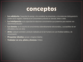 • La sabiduría: Capacidad de pensar y de considerar las situaciones y circunstancias distinguiendo lo
   positivo de lo negativo. Además es el Conocimiento profundo en ciencias, letras o artes.
• La inteligencia: es la capacidad de relacionar conocimientos que poseemos para resolver una
   determinada situación
• La ciencia: es el conjunto de conocimientos sistemáticamente estructurados, y susceptibles de ser
   articulados unos con otros
• Arte: cualquier actividad o producto realizado por el ser humano con una finalidad estética y de
   comunicación
• Proyectar diseños: pensar o imaginar diseños
• Trabajar en oro, plata y bronce: Orfebre
 