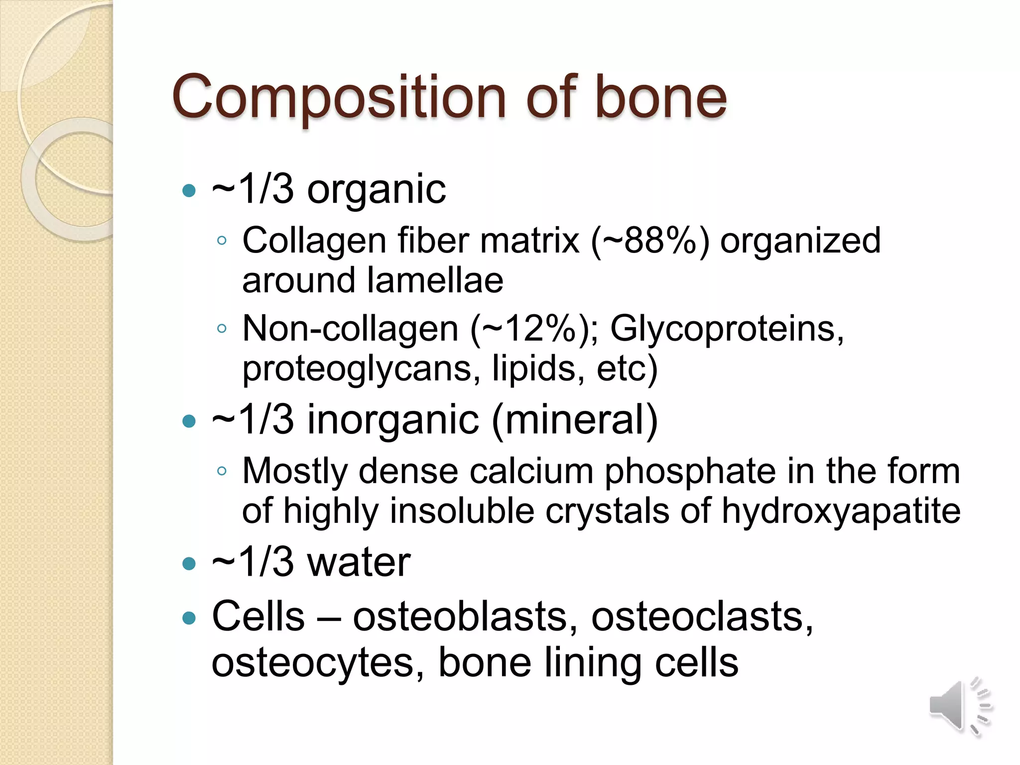 Composition of bone
 ~1/3 organic
◦ Collagen fiber matrix (~88%) organized
around lamellae
◦ Non-collagen (~12%); Glycoproteins,
proteoglycans, lipids, etc)
 ~1/3 inorganic (mineral)
◦ Mostly dense calcium phosphate in the form
of highly insoluble crystals of hydroxyapatite
 ~1/3 water
 Cells – osteoblasts, osteoclasts,
osteocytes, bone lining cells
 