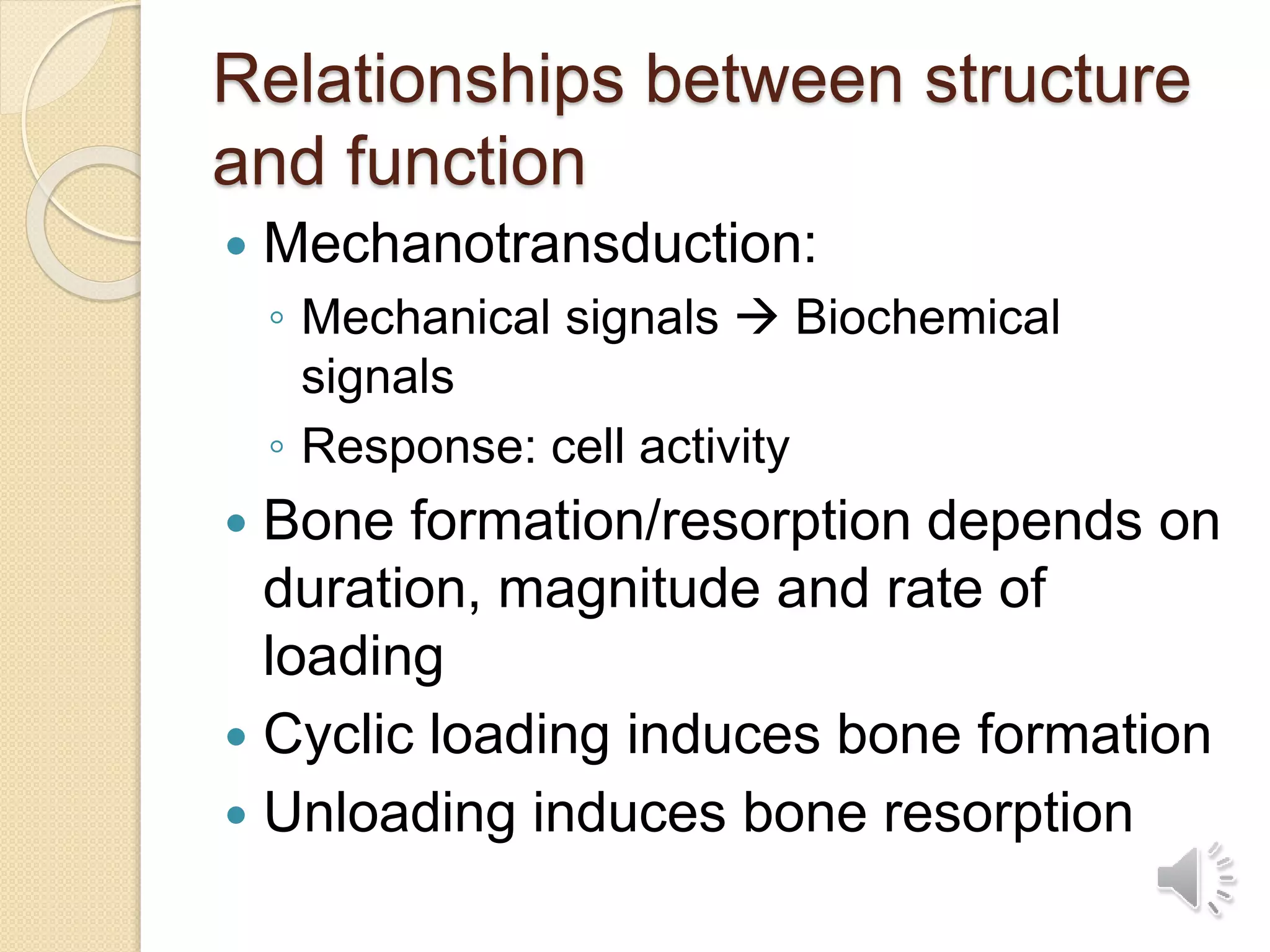Relationships between structure
and function
 Mechanotransduction:
◦ Mechanical signals  Biochemical
signals
◦ Response: cell activity
 Bone formation/resorption depends on
duration, magnitude and rate of
loading
 Cyclic loading induces bone formation
 Unloading induces bone resorption
 