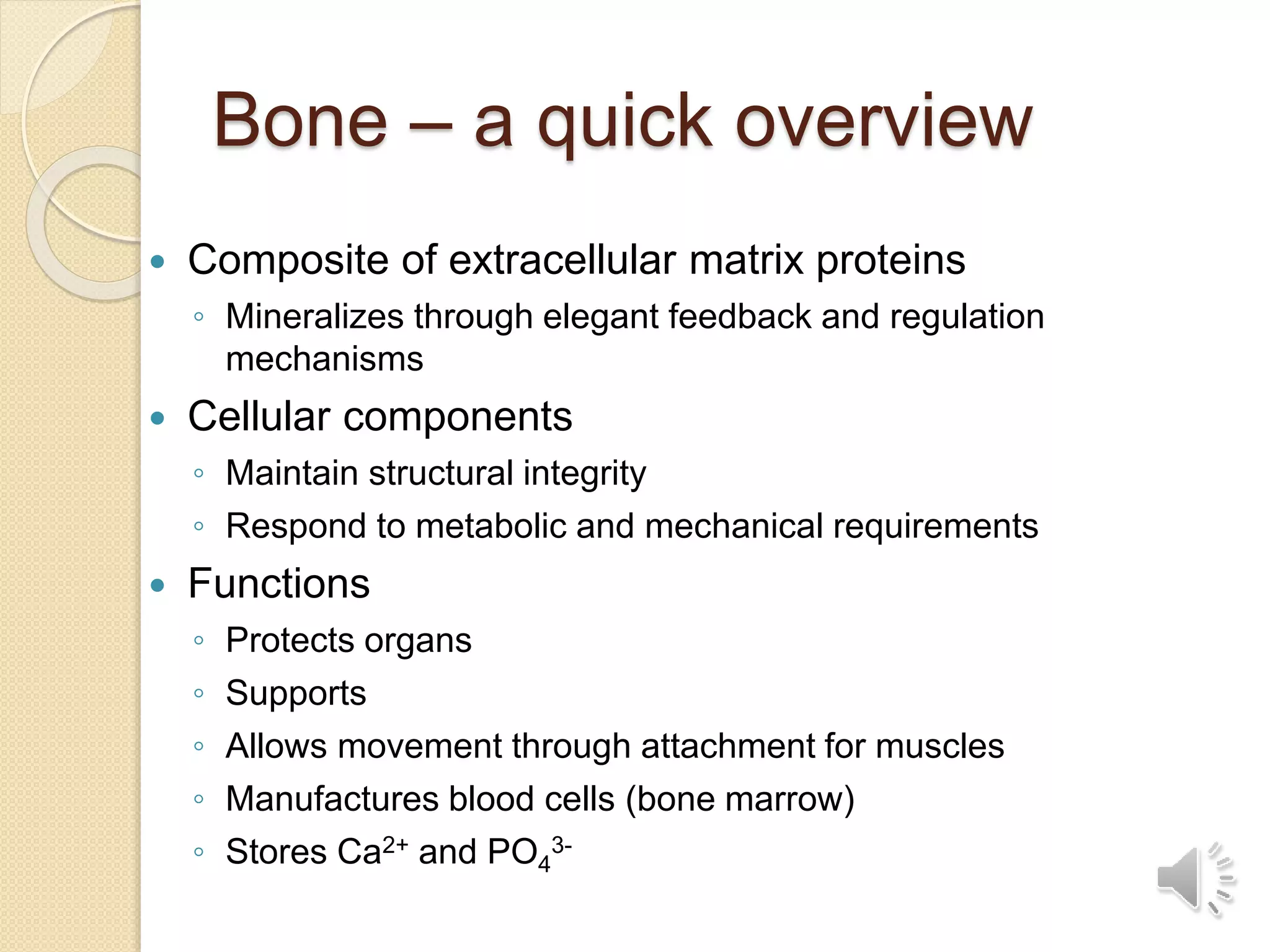 Bone – a quick overview
 Composite of extracellular matrix proteins
◦ Mineralizes through elegant feedback and regulation
mechanisms
 Cellular components
◦ Maintain structural integrity
◦ Respond to metabolic and mechanical requirements
 Functions
◦ Protects organs
◦ Supports
◦ Allows movement through attachment for muscles
◦ Manufactures blood cells (bone marrow)
◦ Stores Ca2+ and PO4
3-
 