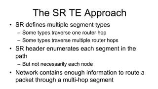The SR TE Approach
•  SR defines multiple segment types
–  Some types traverse one router hop
–  Some types traverse multiple router hops
•  SR header enumerates each segment in the
path
–  But not necessarily each node
•  Network contains enough information to route a
packet through a multi-hop segment
 