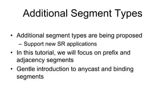 Additional Segment Types
•  Additional segment types are being proposed
–  Support new SR applications
•  In this tutorial, we will focus on prefix and
adjacency segments
•  Gentle introduction to anycast and binding
segments
 