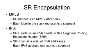 SR Encapsulation
•  MPLS
–  SR header is an MPLS label stack
–  Each label in the stack represents a segment
•  IPv6
–  SR Header is an IPv6 header with a Segment Routing
Extension Header (SRH)
–  SRH contains a list of IPv6 addresses
–  Each IPv6 address represents a segment
 