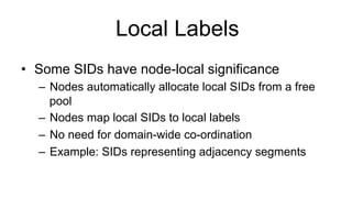 Local Labels
•  Some SIDs have node-local significance
–  Nodes automatically allocate local SIDs from a free
pool
–  Nodes map local SIDs to local labels
–  No need for domain-wide co-ordination
–  Example: SIDs representing adjacency segments
 