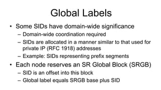 Global Labels
•  Some SIDs have domain-wide significance
–  Domain-wide coordination required
–  SIDs are allocated in a manner similar to that used for
private IP (RFC 1918) addresses
–  Example: SIDs representing prefix segments
•  Each node reserves an SR Global Block (SRGB)
–  SID is an offset into this block
–  Global label equals SRGB base plus SID
 