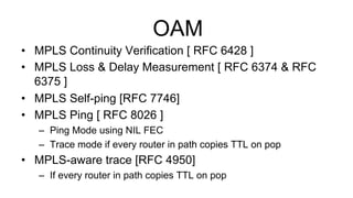 OAM
•  MPLS Continuity Verification [ RFC 6428 ]
•  MPLS Loss & Delay Measurement [ RFC 6374 & RFC
6375 ]
•  MPLS Self-ping [RFC 7746]
•  MPLS Ping [ RFC 8026 ]
–  Ping Mode using NIL FEC
–  Trace mode if every router in path copies TTL on pop
•  MPLS-aware trace [RFC 4950]
–  If every router in path copies TTL on pop
 
