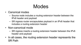 Modes
•  Canonical modes
–  Source node includes a routing extension header between the
IPv6 header and payload
–  SR ingress router encapsulates payload in an IPv6 header that
includes a routing extension header
•  Non-canonical mode
–  SR ingress inserts a routing extension header between the IPv6
header and payload
•  In all cases, the routing extension header represents the
SR Path
 