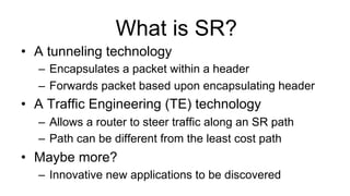 What is SR?
•  A tunneling technology
–  Encapsulates a packet within a header
–  Forwards packet based upon encapsulating header
•  A Traffic Engineering (TE) technology
–  Allows a router to steer traffic along an SR path
–  Path can be different from the least cost path
•  Maybe more?
–  Innovative new applications to be discovered
 