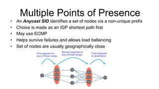 Multiple Points of Presence
•  An Anycast SID identifies a set of nodes via a non-unique prefix
•  Choice is made as an IGP shortest path first
•  May use ECMP
•  Helps survive failures and allows load ballancing
•  Set of nodes are usually geographically close
Final segment
to destination
First segment to
any of three nodes
Second segment to
any of three nodes
 