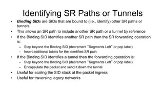 Identifying SR Paths or Tunnels
•  Binding SIDs are SIDs that are bound to (i.e., identify) other SR paths or
tunnels
•  This allows an SR path to include another SR path or a tunnel by reference
•  If the Binding SID identifies another SR path then the SR forwarding operation
is:
–  Step beyond the Binding SID (decrement “Segments Left” or pop label)
–  Insert additional labels for the identified SR path
•  If the Binding SID identifies a tunnel then the forwarding operation is:
–  Step beyond the Binding SID (decrement “Segments Left” or pop label)
–  Encapsulate the packet and send it down the tunnel
•  Useful for scaling the SID stack at the packet ingress
•  Useful for traversing legacy networks
 