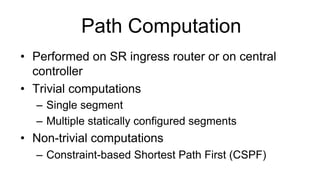 Path Computation
•  Performed on SR ingress router or on central
controller
•  Trivial computations
–  Single segment
–  Multiple statically configured segments
•  Non-trivial computations
–  Constraint-based Shortest Path First (CSPF)
 