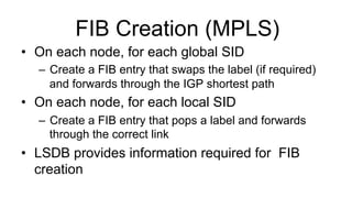 FIB Creation (MPLS)
•  On each node, for each global SID
–  Create a FIB entry that swaps the label (if required)
and forwards through the IGP shortest path
•  On each node, for each local SID
–  Create a FIB entry that pops a label and forwards
through the correct link
•  LSDB provides information required for FIB
creation
 
