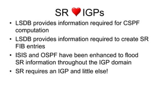 SR IGPs
•  LSDB provides information required for CSPF
computation
•  LSDB provides information required to create SR
FIB entries
•  ISIS and OSPF have been enhanced to flood
SR information throughout the IGP domain
•  SR requires an IGP and little else!
 