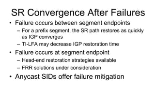SR Convergence After Failures
•  Failure occurs between segment endpoints
–  For a prefix segment, the SR path restores as quickly
as IGP converges
–  TI-LFA may decrease IGP restoration time
•  Failure occurs at segment endpoint
–  Head-end restoration strategies available
–  FRR solutions under consideration
•  Anycast SIDs offer failure mitigation
 
