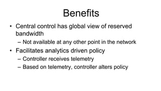 Benefits
•  Central control has global view of reserved
bandwidth
–  Not available at any other point in the network
•  Facilitates analytics driven policy
–  Controller receives telemetry
–  Based on telemetry, controller alters policy
 