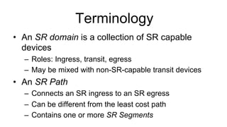 Terminology
•  An SR domain is a collection of SR capable
devices
–  Roles: Ingress, transit, egress
–  May be mixed with non-SR-capable transit devices
•  An SR Path
–  Connects an SR ingress to an SR egress
–  Can be different from the least cost path
–  Contains one or more SR Segments
 